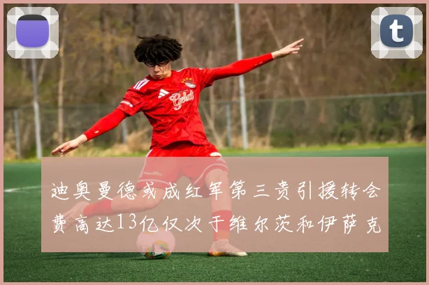 迪奥曼德或成红军第三贵引援转会费高达13亿仅次于维尔茨和伊萨克