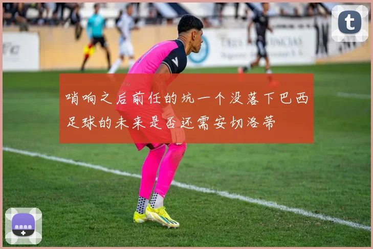 哨响之后前任的坑一个没落下巴西足球的未来是否还需安切洛蒂