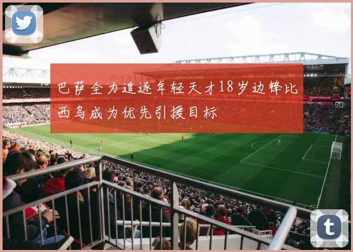 巴萨全力追逐年轻天才18岁边锋比西乌成为优先引援目标