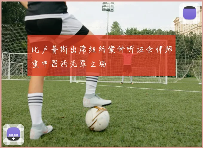 比卢普斯出席纽约案件听证会律师重申昌西无罪立场